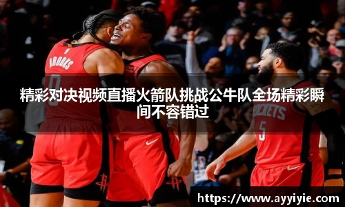 精彩对决视频直播火箭队挑战公牛队全场精彩瞬间不容错过